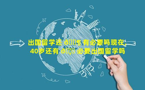 出国留学还 🐶 有必要吗现在,40岁还有 🦟 必要出国留学吗